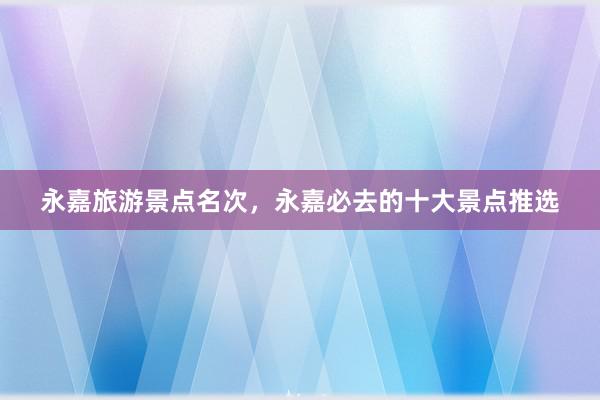 永嘉旅游景点名次，永嘉必去的十大景点推选