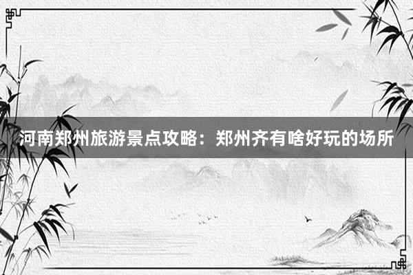 河南郑州旅游景点攻略：郑州齐有啥好玩的场所