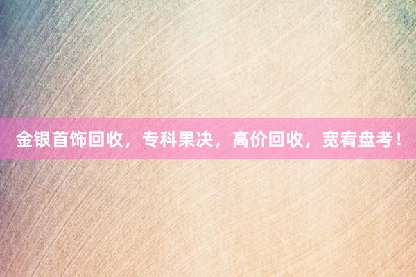 金银首饰回收，专科果决，高价回收，宽宥盘考！