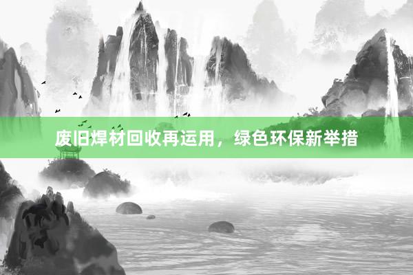 废旧焊材回收再运用，绿色环保新举措