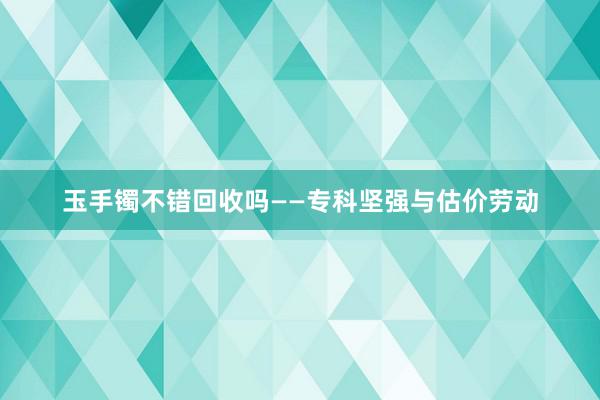 玉手镯不错回收吗——专科坚强与估价劳动