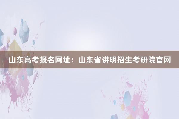 山东高考报名网址：山东省讲明招生考研院官网