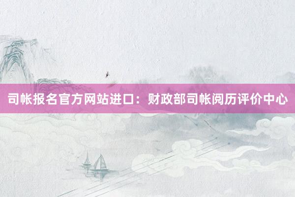 司帐报名官方网站进口：财政部司帐阅历评价中心