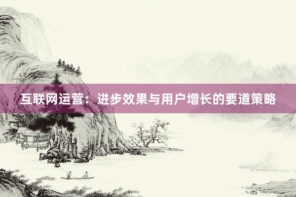 互联网运营：进步效果与用户增长的要道策略