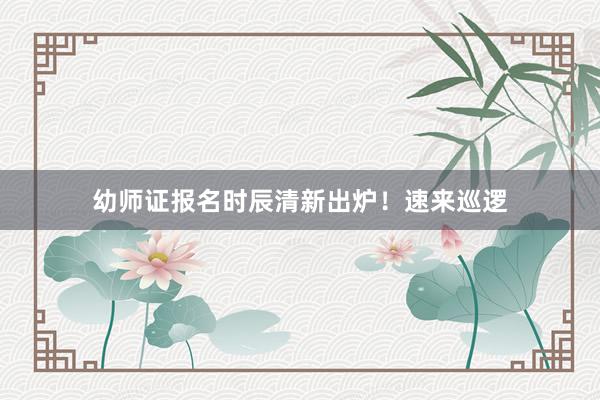 幼师证报名时辰清新出炉！速来巡逻