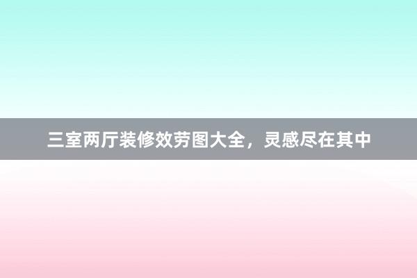 三室两厅装修效劳图大全，灵感尽在其中