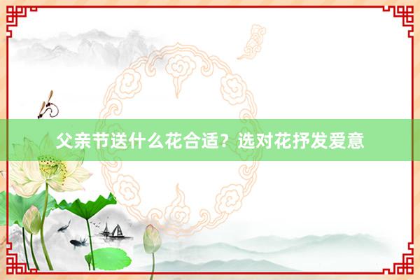 父亲节送什么花合适？选对花抒发爱意